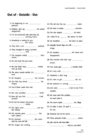 Using Prepositions • Exercise Book
Out of • Outside • Out
1. I'm beginning to run
patience.
2. Children, don't go the school
playground!
3. I'm not concerned with what they do
working hours.
4. Somebody is waiting for you
the office.
5. They had a son wedlock.
6. They managed to wring a promise
him.
7. The sergeant called their
names.
8. His new book has just come
9. We had better keep trouble.
Let's go away.
10. The piano sounds terrible. It's
tune.
11. He dropped the contest.
12. The little boy thrust his
tongue.
13. You'd better sweat that cold
14. She was swindled $100.
15. How did you find I had
arrived?
16. He lost his temper and struck
wildly.
17. The lights went and the
film started.
18. The teacher gave the
exam papers.
19. He stormed the room,
took his coat and left.
20. His tongue was sticking
21. The old man has run steam.
22. We have to stamp terrorism.
23. The fish slipped his hand.
24. I think I'll sit this dance; I'm tired.
25. He smoothed the piece of paper.
26. Specially trained dogs can sniff
drugs.
27. He sneaked the house and
disappeared.
28. The convicts shot their way
prison.
29. Your socks give a terrible smell.
30. It's very cold
31. Suddenly a shot rang
32. It's time to get the rut.
33. My patience is running
34. Let's carry a test to see if he's
suitable.
35. We must work this problem
we must solve it.
36. The storm wiped the village.
37. I'll make it clear; I'll spell it
for you.
38. Someone has let the secret
39. Three prisoners broke prison.
40. John and his wife have fallen
they've quarrelled.
53
S T A N L E Y
 