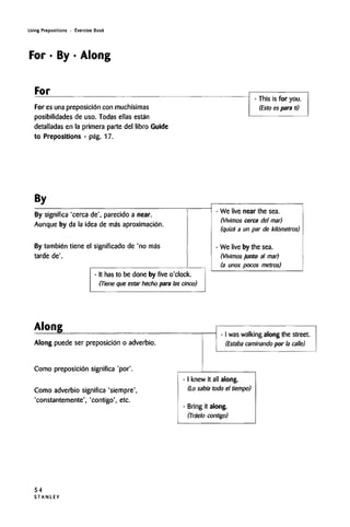 Using Prepositions • Exercise Book
For • By • Along
For
For es una preposicidn con muchi'simas
posibilidades de uso. Todas ellas estan
detalladas en la primera parte del libro Guide
to Prepositions - pag. 17.
- This is for you.
(Esto es para ti)
By
By significa 'cerca de', parecido a near.
Aunque by da la idea de ma's aproximacitin.
By tambien tiene el significado de 'no mas
tarde de'.
- It has to be done by five o'clock.
(Tiene que estar hecho para las cinco)
We live near thesea.
(Vivimos cerca del mar)
(quiza a un par de kilometres)
We live by thesea.
(Vivimos junto al mar)
(a unos pocos metres)
Along
Along puede ser preposicion o adverbio.
Como preposicidn significa 'por'.
Como adverbio significa 'siempre',
'constantemente', 'contigo', etc.
- I waswalking along the street.
(Estaba caminando por la calle)
I knew it all along.
(Lo sabfa todo el tiempo)
Bring it along.
(Trfelo contigo)
54
S T A N L E Y
 