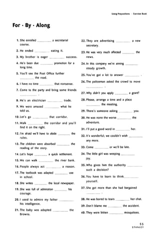For • By • Along
Using Prepositions • Exercise Book
1. She enrolled a secretarial
course.
2. He ended eating it.
3. My brother is eager success.
4. He's been due promotion for a
long time.
5. You'll see the Post Office further
the road.
6. I have no time that nonsense.
7. Come to the party and bring some friends
8. He's an electrician trade.
9. We were amazed what he
told us.
10. Let's go that corridor.
11. Walk the corridor and you'll
find it on the right.
12. I'm afraid we'll have to abide the
rules.
13. The children were absorbed the
reading of the story.
14. Let's hope a quick settlement.
15. We can walk the river bank.
16. People always act a reason.
17. The textbook was adapted use
in school.
18. She writes the local newspaper.
19. She was full of admiration his
courage.
20. I used to admire my father
his intelligence.
21. The baby was adopted the
Browns.
22. They are advertising a new
secretary.
23. He was very much affected the
news.
24. In this company we're aiming
steady growth.
25. You've got a lot to answer
26. The policeman asked the crowd to move
27. Why didn't you apply a grant?
28. Please, arrange a time and a place
the meeting.
29. There's someone asking you.
30. He was none the worse the
adventure.
31. I'll put a good word in her.
32. It's wonderful; we couldn't wish
any more.
33. Come or we'll be late.
34. The little girl was weeping
joy.
35. Who gives him the authority
such a decision?
36. You have to learn to think
yourself.
37. She got more than she had bargained
38. He was bored to tears her chat.
39. Don't blame me the accident.
40. They were bitten mosquitoes.
55
S T A N L E Y
 