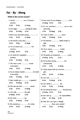 Using Prepositions • Exercise Book
For • By • Along
Which is the correct answer?
1. He bid one of Picasso's
pictures.
a) for b) by c) along
2. Let's begin revising the books.
a) by b) along c) for
3. How's your new book coming ?
a) by b) for c) along
4. The church is very close
a) for b) by c) along
5. I've no further use this
machine.
a) along b) for c) by
6. I'm afraid he's unqualified
teaching.
a) for b) along c) by
7. This meat is unfit human
consumption.
a) by b) for c) along
8. He was deeply troubled the death
of his mother.
a) by b) along c) for
9. May I trouble you a cigarette?
a) by b) along c) for
10. This man was tried murder.
a) by b) for c) along
11. Let's walk this path.
a) along b) for c) by
12. She cried joy.
a) by b) along c) for
13. She covered up his crimes.
a) for b) by c) along
14. How much are you charging this?
a) along b) for c) by
15. It's not convenient you to start
work today.
a) for b) along c) by
16. I have no desire power.
a) by b) along c) for
17. The demand skilled workers is
high.
a) by b) along c) for
18. You're asking trouble.
a) for b) by c) along
19. The goods are transported truck.
a) along b) by c) for
20. He has been training the
championship.
a) for b) by c) along
21. These people trade furs and skins
gold.
a) by b) for c) along
22. Let's toss it.
a) by b) along c) for
23. Let's divide it two.
a) for b) by c) along
24. He entered the house the back door.
a) along b) for c) by
25. He's tied up his responsibilities.
a) by b) along c) for
26. Why don't you spare a thought
those poor people?
a) for b) by c) along
56
S T A N L E Y
 
