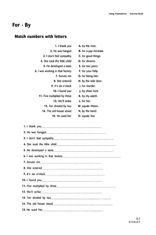 Using Prepositions • Exercise Book
For • By
Match numbers with letters
1.1 thank you
2. He was hanged
3.1 don't feel sympathy
4. Shetook the little child
5. He developed a taste
6. I was working in that factory
7. Excuse me
8. She entered
9. It's six o'clock
10. I found you
11. Five multiplied by three
12. We'll strike
13. Ten divided by two
14. The old house stood
15. He sued her
A. by the river.
B. for a pay increase.
C. for good things.
D. for divorce.
E. for two years.
F. for your help.
G. for being late.
H. by the side door.
I. for murder.
J. by sheer luck.
K. by my watch.
L for her.
M. equals fifteen.
N. by the hand.
O. equals five.
1. I thank you
2. He was hanged
3. I don't feel sympathy
4. She took the little child
5. He developed a taste
6. I was working in that factory.
7. Excuse me
8. She entered
9. It's six o'clock
10. I found you
11. Five multiplied by three
12. We'll strike
13. Ten divided by two
14. The old house stood
15. He sued her
57
S T A N L E Y
 