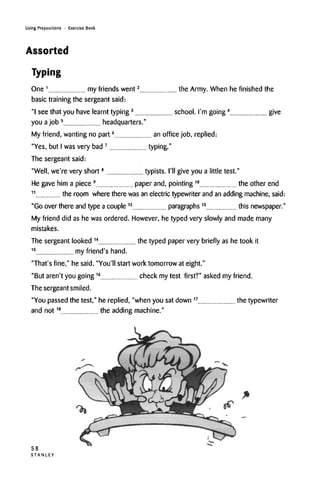 Using Prepositions • Exercise Book
Assorted
Typing
One 1
my friends
basic training the sergeant said:
"I see that you have learnt typing3
school. I'm going4
give
you ajob 5
headquarters."
My friend, wanting no part6
an office job, replied:
"Yes, but I wasvery bad7
typing."
The sergeant said:
"Well, we're very short8
typists. I'll give you a little test."
He gave him a piece 9
paper and, pointing10
the other end
11
the room where there was an electric typewriter and an adding machine, said:
"Go over there and type a couple12
paragraphs 13
this newspaper.'
My friend did as he was ordered. However, he typed very slowly and mademany
mistakes.
The sergeant looked 14
the typed paper very briefly as he took it
15
my friend's hand.
"That's fine," he said. "You'll start work tomorrow at eight."
"But aren't you going16
check my test first?" asked my friend.
The sergeant smiled.
"You passed the test," he replied, "when you sat down 17
the typewriter
and not18
the adding machine."
58
S T A N L E Y
went2 e Army. When he finishedth
 