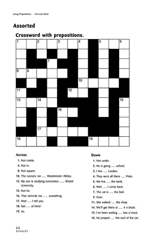 Using Prepositions • Exercise Book
Assorted
Crossword with prepositions,
Across
1. Not inside.
5. Not in.
8. Not square.
10. The runners ran Westminster Abbey.
12. My son is studying economics Bristol
University.
13. Not far.
16. That reminds me something.
17. Wait I tell you.
18. Get of here!
19. As.
Down
1. Not under.
2. He is going school.
3. I live London.
4. They were all there Peter.
5. We live the bank.
6. Wait I come back.
7. The cat is the bed.
9. Over.
11. She walked the shop.
14. We'll get there at 4 o'clock.
15. I've been waiting two o'clock.
16. Hejumped the roof of the car.
60
S T A N L E Y
 
