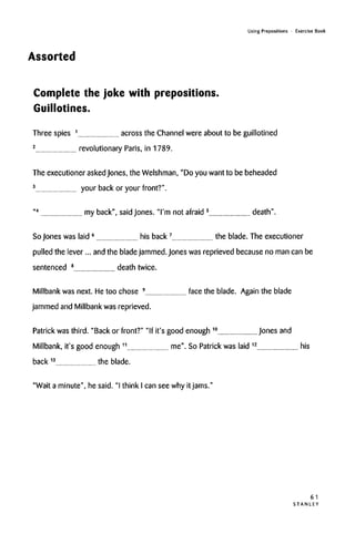 Using Prepositions • Exercise Book
Assorted
Complete the joke with prepositions.
Guillotines.
Three spies 1
across the Channel were about to be guillotined
2
revolutionary Paris, in 1789.
The executioner asked Jones, the Welshman, "Do you want to be beheaded
3
your back or your front?".
"4
my back", saidJones. "I'm not afraid 5
death".
So Jones was laid 6
his back7
the blade. The executioner
pulled the lever... and the bladejammed. Jones was reprieved becauseno man can be
sentenced 8
death twice.
Millbank was next. He too chose 9
face the blade. Again the blade
jammed and Millbank was reprieved.
Patrick was third. "Back or front?" "If it's good enough 10
Jonesand
Millbank, it's good enough 11
me". So Patrick was laid 12
his
back 13
the blade.
"Wait a minute", he said. "I think I can see why it jams."
61
S T A N L E Y
 