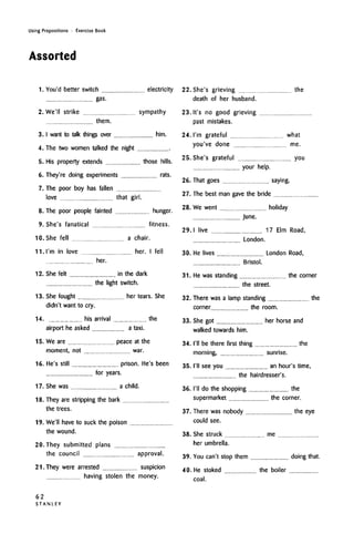 Using Prepositions • Exercise Book
Assorted
1. You'd better switch electricity
gas.
2. We'll strike sympathy
them.
3.1 want to talk things over him.
4. The two women talked the night
5. His property extends those hills.
6. They're doing experiments rats.
7. The poor boy has fallen
love that girl.
8. The poor people fainted hunger.
9. She's fanatical fitness.
10. She fell a chair.
11. I'm in love her. I fell
her.
12. She felt in the dark
the light switch.
13. She fought her tears. She
didn't want to cry.
14. his arrival the
airport he asked a taxi.
15. We are peace at the
moment, not war.
16. He's still prison. He's been
for years.
17. She was a child.
18. They are stripping the bark
the trees.
19. We'll have to suck the poison
22. She's grieving the
death of her husband.
23. It's no good grieving
past mistakes.
24. I'm grateful what
you've done me.
25. She's grateful you
your help.
26. That goes saying.
27. The best man gave the bride
28. We went holiday
June.
29.1 live 17 Elm Road,
London.
30. He lives London Road,
Bristol.
31. He was standing the corner
the street.
32. There was a lamp standing the
corner the room.
33. She got her horse and
walked towards him.
34. I'll be there first thing the
morning, sunrise.
35. I'll see you an hour's time,
the hairdresser's.
36. I'll do the shopping the
supermarket the corner.
37. There was nobody the eye
could see.
the wound. 38. She struck me
20. They submitted plans
the council approval.
2I.They were arrested suspicion
having stolen the money.
her umbrella.
39. You can't stop them doing that.
40. He stoked the boiler
coal.
62
S T A N L E Y
 