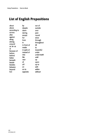 Using Prepositions • Exercise Book
List of English Prepositions
about
above
according to
across
after
against
along
among
around
as far as
at
because of
before
behind
below
beneath
beside
besides
between
beyond
but
by
despite
down
during
except
for
from
in
in front of
inside
in spite of
instead of
into
like
near
of
off
on
on to
opposite
out of
outside
over
past
round
since
through
throughout
till
to
toward(s)
under
underneath
until
up
upon
up to
with
within
without
V I
S T A N L E Y
 