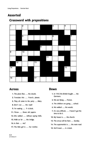 Using Prepositions • Exercise Book
Assorted
Crossword with prepositions
Across
1. The plane flew the clouds.
3. Translate this French, please.
5. They all came to the party -Mary.
8. Don't run the road!
9. I'm waiting 9 o'clock.
11. Throw those old papers.
12. She walked without saying hello.
15. Walk as far the bridge.
16.Is that me?
17. The little girl is her mother.
Down
1. In 1945 the British fought the
Germans.
2. We are flying France.
4. The children are going .... school.
6. We walked the woods.
7. It's very difficult I haven't got the
time to do it.
10. My house is the church.
13. The circus will be here Sunday.
14. The supermarket is the main road.
15. We'll meet 6 o'clock.
64
S T A N L E Y
 