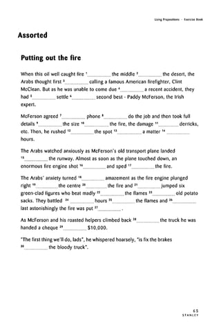 Using Prepositions • Exercise Book
Assorted
Putting out the fire
When this oil well caught fire 1
the middle 2
the desert, the
Arabs thought first3
calling a famous American firefighter, Clint
McClean. But as he was unable to come due 4
a recent accident, they
had 5
settle 6
second best - Paddy McFerson, the Irish
expert.
McFerson agreed 7
phone 8
do the job and then took full
details 9
the size 10
the fire, the damage 11
derricks,
etc. Then, he rushed 12
the spot13
a matter14
hours.
The Arabs watched anxiously as McFerson's old transport plane landed
15
the runway. Almost as soon as the plane touched down, an
enormous fire engine shot16
and sped 17
the fire.
The Arabs' anxiety turned 18
amazement as the fire engine plunged
right19
the centre 20
the fire and 21
jumped six
green-clad figures who beat madly 22
the flames 23
old potato
sacks. They battled 24
hours 2S
the flames and 26
last astonishingly the fire was put27
As McFerson and his roasted helpers climbed back 28
the truck he was
handed a cheque 29
$10,000.
"The first thing we'll do, lads", he whispered hoarsely, "is fix the brakes
30
the bloody truck".
65
S T A N L E Y
 