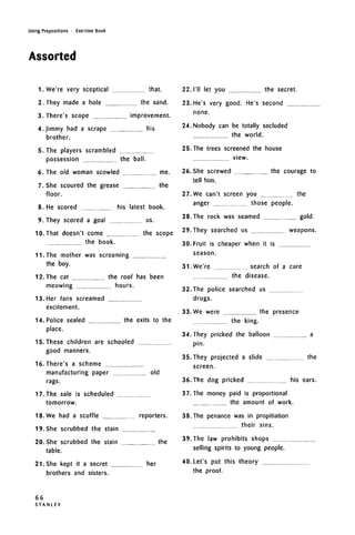 Using Prepositions • Exercise Book
Assorted
1. We're very sceptical that.
2. They made a hole the sand.
3. There's scope improvement.
4.Jimmy had a scrape his
brother.
5. The players scrambled
possession the ball.
6. The old woman scowled me.
7. She scoured the grease the
floor.
8. He scored his latest book.
9. They scored a goal us.
10. That doesn't come the scope
the book.
11. The mother was screaming
the boy.
12. The cat the roof has been
meowing hours.
13. Her fans screamed
excitement.
14. Police sealed the exits to the
place.
15. These children are schooled
good manners.
16. There's a scheme
manufacturing paper old
rags.
17. The sale is scheduled
tomorrow.
18. We had a scuffle reporters.
19. She scrubbed the stain
20. She scrubbed the stain the
table.
21. She kept it a secret her
brothers and sisters.
22. I'll let you the secret.
23. He's very good. He's second
none.
24. Nobody can be totally secluded
the world.
25. The trees screened the house
view.
26. She screwed the courage to
tell him.
27. We can't screen you the
anger those people.
28. The rock was seamed gold.
29. They searched us weapons.
30. Fruit is cheaper when it is
season.
31. We're search of a cure
the disease.
32. The police searched us
drugs.
33. We were the presence
the king.
34.They pricked the balloon a
pin.
35. They projected a slide the
screen.
36. The dog pricked his ears.
37.The money paid is proportional
the amount of work.
38. The penance was in propitiation
their sins.
39. The law prohibits shops
selling spirits to young people.
40. Let's put this theory
the proof.
66
S T A N L E Y
 