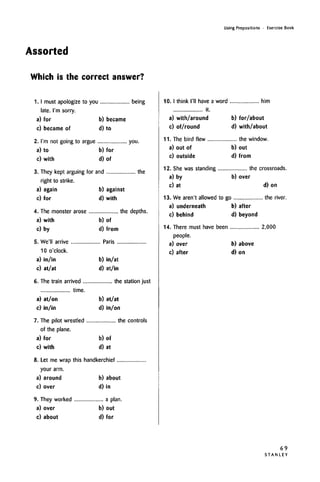 Using Prepositions • Exercise Book
Assorted
Which is the correct answer?
1. I must apologize to you being
a) for b) became
c) became of d) to
a) to b) for
c) with d) of
3. They kept arguing for and the
right to strike,
a) again b) against
c) for d) with
4. The monster arose the depths.
a) with b) of
c) by d) from
5. We'll arrive Paris
10 o'clock,
a) in/in b) in/at
c) at/at d) at/in
6. The train arrived the station just
time.
a) at/on b) at/at
c) in/in d) in/on
7. The pilot wrestled the controls
of the plane.
a) for b) of
c) with d) at
8. Let me wrap this handkerchief
your arm.
a) around b) about
c) over d) in
9. They worked a plan.
a) over b) out
c) about d) for
10. I think I'll have a word him
it.
a) with/around b) for/about
c) of/round d) with/about
11. The bird flew the window.
a) out of b) out
c) outside d) from
12. She was standing the crossroads.
a) by b) over
c) at d) on
13. We aren't allowed to go the river.
a) underneath b) after
c) behind d) beyond
14. There must have been 2,000
people.
a) over b) above
c) after d) on
69
S T A N L E Y
late. i'm sorry.
2. i'm not going to argue you.
 