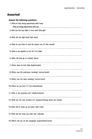Using Prepositions • Exercise Book
Assorted
Answer the following questions:
1. What are they doing experiments with? (rats)
...They are doing experiments with rats..
2. Who has this boy fallen in love with? (that girl)
3. What did she fight back? (her tears)
4. What do you have to suck the poison out of? (the wound)
5. What is she grateful to him for? (his help)
6. When did they go on holiday? Qune)
7. Where does he live? (Elm Road/London)
8. Where was the policeman standing? (corner/street)
9. Where was the lamp standing? (corner/room)
10. Where do you live? (17 Elm Street/Bristol)
11. What is she grieving over? (death/husband)
12. What was the man arrested on? (suspicion/having stolen the money)
13. What did he stoke up the boiler with? (coal)
14. What did she strike you with? (her umbrella)
15. Where will you do the shopping? (supermarket/corner)
71
S T A N L E Y
 