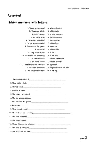 Using Prepositions • Exercise Book
Assorted
Match numbers with letters
I. We're very sceptical
2. They made a hole
3. There's scope
4. Jim had a scrap
5. The players scrambled
6. The old woman scowled
7. She scoured the grease
8. He scored
9. They scored a goal
10. The mother was screaming
11. The fans screamed
12. The police sealed
13. These children are schooled
14. The sale is scheduled
15. She scrubbed the stain
A. with excitement.
B. off the exits.
C. in good manners.
D. for improvement.
E. for tomorrow.
F. off the floor.
G. about that.
H. off the table.
I. at me.
J. in the sand.
K. with his latest book.
L. with his brother.
M. against us.
N. for possession of the ball.
0. at the boy.
1. We're very sceptical
2. They made a hole
3. There's scope
4. Jim had a scrap
5. The players scrambled
6. The old woman scowled
7. She scoured the grease
8. He scored
9. They scored a goal
10. The mother was screaming
11. The fans screamed
12. The police sealed
13. These children are schooled..
14. The sale is scheduled
15. She scrubbed the stain
73
S T A N L E Y
 