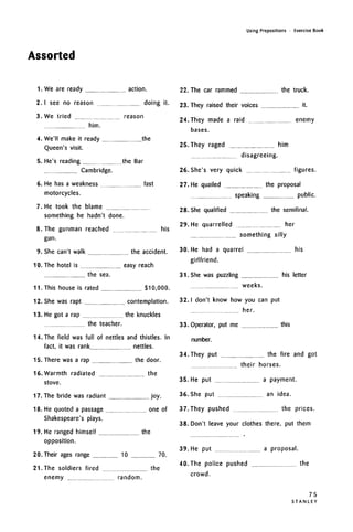 Assorted
Using Prepositions • Exercise Book
1.
2.
3.
4.
5.
6.
7.
8.
9.
10.
11.
12.
13.
14
We are ready action.
I see no reason doing it.
We tried reason
him.
We'll make it ready the
Queen's visit.
He's reading the Bar
Cambridge.
He has a weakness fast
motorcycles.
He took the blame
something he hadn't done.
The gunman reached his
gun.
She can't walk the accident.
The hotel is easy reach
the sea.
This house is rated $10,000.
She was rapt contemplation.
He got a rap the knuckles
the teacher.
The field was full of nettles and thistles. In
fact, it was rank nettles.
15. There was a rap the door.
16. Warmth radiated the
stove.
17. The bride was radiant joy.
18.
19.
He quoted a passage one of
Shakespeare's plays.
He ranged himself the
opposition.
20. Their ages range 10 70.
21. The soldiers fired the
enemy random.
22. The car rammed the truck.
23. They raised their voices it.
24. They made a raid enemy
bases.
25. They raged him
disagreeing.
26. She's very quick figures.
27. He quailed the proposal
speaking public.
28. She qualified the semifinal.
29. He quarrelled her
something silly
30. He had a quarrel
girlfriend.
his
31. She was puzzling his letter
weeks.
32. I don't know how you can put
her.
33. Operator, put me
number.
this
34. They put the fire and got
their horses.
35. He put a payment.
36. She put an idea.
37.They pushed the prices.
38. Don't leave your clothes there, put them
39. He put a proposal.
40. The police pushed the
crowd.
75
S T A N L E Y
 