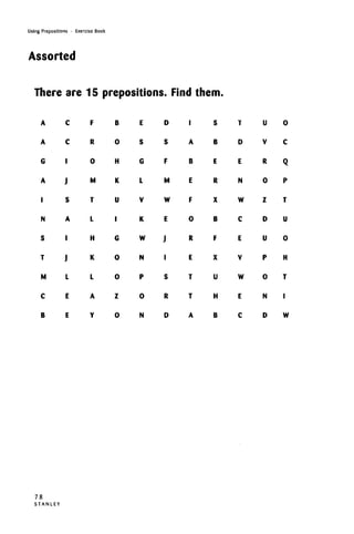 Using Prepositions • Exercise Book
Assorted
There are 15 prepositions. Find them.
A
A
G
A
I
N
S
T
M
C
B
C
C
'
J
S
A
'
J
L
E
E
F
R
0
M
T
L
H
K
L
A
Y
B
0
H
K
U
•
G
0
0
Z
0
E
S
G
L
V
K
W
N
P
0
N
D
S
F
M
W
E
J
I
S
R
D
I
A
B
E
F
0
R
E
T
T
A
S
B
E
R
X
B
F
X
U
H
B
T
D
E
N
W
C
E
V
W
E
C
U
V
R
0
Z
D
U
P
0
N
D
0
C
Q
P
T
U
0
H
T
I
W
78
S T A N L E Y
 