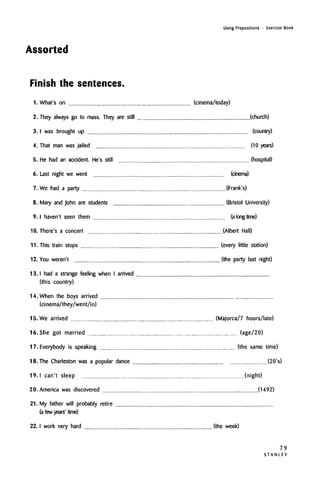 Using Prepositions • Exercise Book
Assorted
Finish the sentences.
1. What's on (cinema/today)
2. They always go to mass. They are still (church)
3. I was brought up (country)
4. That man was jailed (10 years)
5. He had an accident. He's still (hospital)
6. Last night we went (cinema)
7. We had a party (Frank's)
8. Mary and John are students (Bristol University)
9. I haven't seen them (along time)
10. There's a concert (Albert Hall)
11. This train stops (every little station)
12. You weren't (the party last night)
13. I had a strange feeling when I arrived
(this country)
14. When the boys arrived
(cinema/they/went/in)
15. We arrived (Majorca/7 hours/late)
16. She got married (age/20)
17. Everybody is speaking (the same time)
18. The Charleston was a popular dance (20's)
19. I can't sleep (night)
20. America was discovered (1492)
21. My father will probably retire
(a few years' time)
22. I work very hard (the week)
79
S T A N L E Y
 