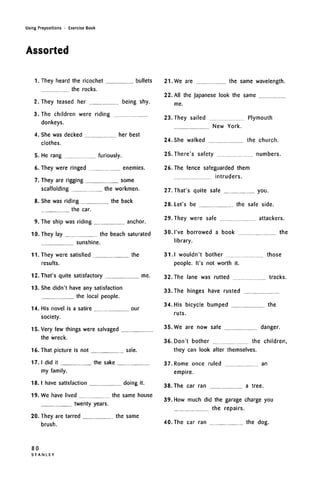 Using Prepositions • Exercise Book
Assorted
1. They heard the ricochet bullets
the rocks.
2. They teased her being shy.
3. The children were riding
donkeys.
She was decked
clothes.
her best
He rang furiously.
They were ringed enemies.
They are rigging some
scaffolding the workmen.
She was riding the back
the car.
9. The ship was riding anchor.
10.
11.
They lay the beach saturated
sunshine.
They were satisfied the
results.
12. That's quite satisfactory me.
13. She didn't have any satisfaction
the local people.
14. His novel is a satire
society.
our
15. Very few things were salvaged
the wreck.
16. That picture is not sale.
17. I did it the sake
my family.
18. I have satisfaction doing it.
19. We have lived the same house
twenty years.
20. They are tarred the same
brush.
21. We are the same wavelength.
22. All the Japanese look the same
me.
23. They sailed Plymouth
New York.
24. She walked the church.
25. There's safety numbers.
26. The fence safeguarded them
intruders.
27. That's quite safe you.
28. Let's be the safe side.
29. They were safe attackers.
the30. I've borrowed a book
library.
31. I wouldn't bother
people. It's not worth it.
32. The lane was rutted
33. The hinges have rusted
those
tracks.
34. His bicycle bumped the
ruts.
35. We are now safe danger.
36. Don't bother the children,
they can look after themselves.
37. Rome once ruled
empire.
38. The car ran
an
a tree.
39. How much did the garage charge you
the repairs.
40.The car ran the dog.
80
S T A N L E Y
 