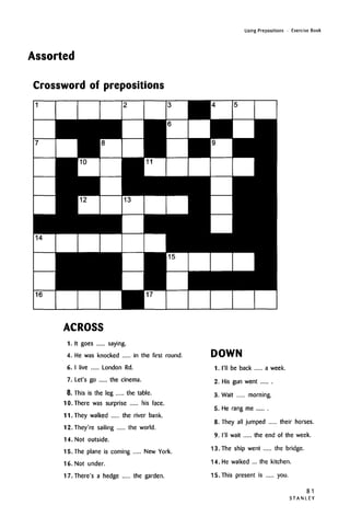 Assorted
Using Prepositions • Exercise Book
Crossword of prepositions
ACROSS
1. It goes saying.
4. He was knocked in the first round.
6. I live London Rd.
7. Let's go the cinema.
8. This is the leg the table.
10. There was surprise his face.
11. They walked the river bank.
12. They're sailing the world.
14. Not outside.
15. The plane is coming New York.
16. Not under.
17. There's a hedge the garden.
DOWN
1. I'll be back a week.
2. His gun went
3. Wait morning.
5. He rang me
8. They all jumped their horses.
9. I'll wait the end of the week.
13. The ship went the bridge.
14. He walked ... the kitchen.
15. This present is you.
81
STANLEY
 
