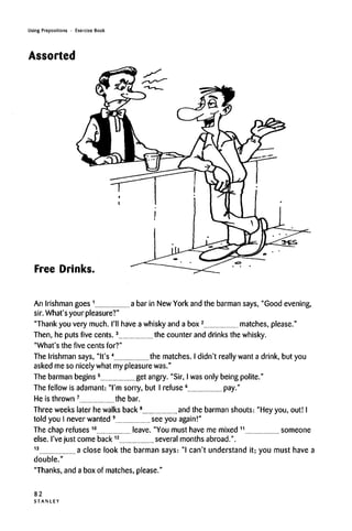 Using Prepositions • Exercise Book
Assorted
Free Drinks.
An Irishman goes 1
a bar in New York and the barman says, "Good evening,
sir. What's your pleasure?"
"Thank you very much. I'll have a whisky and a box2
matches, please."
Then, he puts five cents.3
the counter and drinks the whisky.
"What's the five cents for?"
The Irishman says, "It's4
the matches. I didn't really want a drink, but you
asked me so nicely what my pleasurewas."
The barman begins 5
get angry. "Sir, I wasonly being polite."
The fellow is adamant: "I'm sorry, but I refuse 6
pay."
He is thrown 7
the bar.
Three weeks later he walks back8
and the barman shouts: "Hey you, out! I
told you I never wanted 9
seeyou again!"
The chap refuses 10
leave. "You must have me mixed 11
someone
else. I've just come back12
several months abroad.".
13
a close look the barman says: "I can't understand it; you must have a
double."
"Thanks, and a box of matches, please."
82
S T A N L E Y
 