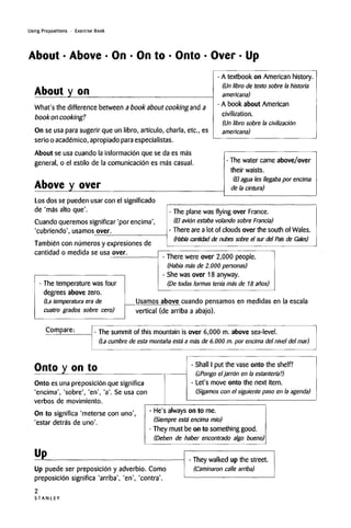 Using Prepositions • Exercise Book
About • Above • On • On to • Onto • Over • Up
About y on
What's the difference between a book about cooking and a
book oncooking?
On se usa para sugerir que un libro, arti'culo, charla, etc., es
serio o academico,apropiado para especialistas.
About se usa cuando la informacion que se da es mas
general, o el estilo de la comunicacion es mas casual.
A textbook on American history.
(Un libro de texto sobre la historia
americana)
A book about American
civilization.
(Un libro sobre la civilizacion
americana)
Above y over
Los dos se pueden usar con el significado
de 'mas alto que'.
Cuando queremossignificar 'por encima',
'cubriendo', usamos over.
The water came above/over
their waists.
(El agua les llegaba por encima
de la cintura)
Tambien con numeros y expresionesde
cantidad o medida se usa over.
- The plane was flying over France.
(El avion estaba volando sobre Francia)
- There are a lot of clouds over the south of Wales.
(Habia cantidad de nubes sobre el sur del Pat's de Gales)
The temperature was four
degrees above zero.
(La temperatura era de
cuatro grades sobre cero)
- There were over 2,000 people.
(Habia ma's de 2.000 personas)
- She was over 18 anyway.
(De todas formas tenfa mas de 18 anos)
Usamos above cuando pensamosen medidas en la escala
vertical (de arriba a abajo).
Compare: - The summit of this mountain is over 6,000 m. above sea-level.
(La cumbre de esta montana esta a mas de 6.000 m. por encima del nivel del mar)
Onto y on to
Onto es una preposicion que significa
'encima', 'sobre', 'en', 'a'. Se usa con
verbos de movimiento.
On to significa 'meterse con uno',
'estar detras de uno'.
- Shall I put the vase onto the shelf?
(iPongo eljarron en la estanten'a?)
- Let's move onto the next item.
(Sigamos con el siguiente paso en la agenda)
- He's always on to me.
(Siempre esta encimami'o)
- They must be on to something good.
(Deben de haber encontrado algo bueno)
Up
Up puede ser preposicion y adverbio. Como
preposicion significa 'arriba', 'en', 'contra'.
- They walked up the street.
(Caminaron calle arriba)
S T A N L E Y
2
 