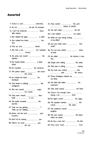 Assorted
Using Prepositions • Exercise Book
There's a rush umbrellas.
He ran the jail. He escaped.
I can't be bothered those
little matters.
She rubbed the glass a cloth.
herShe rubbed the lotion
skin.
6. This car runs
7
diesel.
She had a row her husband
money.
8. His party was routed the
election.
9. He roused slowly a deep
sleep.
10. He rounded the sentence.
11. The police roped the scene
the crime.
12. He rubbed his hand his
forehead.
13. That wheel is rubbing the
mudguard.
14. She was roused anger
his insults.
15. They were roused their
beds 3 a.m.
16. The guide rounded the
tourists.
17. 'How are you getting
'Well, we are rubbing
18. Jimmy, rub the mud your
trousers.
1.9. We'll all be rooting you.
20. There's no room you
the car.
21. They roofed the yard
sheets of plastic.
22. The ball rolled the hill.
23. I was robbed my wallet.
24. What are you doing rooting
in my office?
25. Can you make room that
shelf?
26. The hut was roofed strips
of bark.
27. He rolled his sleeves. It was
hot.
28. People were rolling the aisles.
29. That man is rolling money.
30. Our boat was rocked side
side the waves.
31. Those hooligans robbed me
my sleep.
32. The little ball rolled
pavement.
the
33. They stole money the bank.
34. There's not enough room
swing a cat here.
35.The tigers roared the cages.
36. The speaker roamed the
events the week.
37. The audience roared
laughter.
38. The cars roared the place
where we stood.
39. He has a new rival the title.
40. They were rivals love.
83
S T A N L E Y
1.
2.
3
4.
h
 
