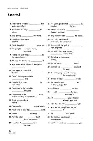 Using Prepositions • Exercise Book
Assorted
1. The doctors operated him
quite successfully.
2. We'll name the baby his
father.
3. Stop prying my affairs.
4. The picture was priced
$10,000.
5. The train pulled with a jerk.
6. I'm going to borrow some money
the bank.
7. The rescue party broke to
the trapped miners.
8. Where's the ship bound ?
9. After three weeks the search was called
10. This region is celebrated
its wine.
11. There's nothing comparable
this.
12. The church is close the
post office.
13. You're one of the candidates
the post.
14. The meeting broke seven
o'clock and they all went home.
15. Don't turn your back
people.
16. You're awful writing letters.
17. You'll have to bear that mind.
18. She bit the apple.
19. We'll be bitten death
these mosquitoes.
20. I was bored tears
her talk.
21. The young girl blushed the
mention the boy.
22. Wheels won't bite
slippery surfaces.
23. They won the battle the enemy.
24. I'm really astonished
your work; it's wonderful!
25. He assisted the police
their enquiries.
26. You don't have any authority
us any more.
27. This show is comparable
nothing.
28. The car burst flames.
29. Hannibal was command
the army.
30. The sailing ship wouldn't advance
the lack of wind.
31. There's no cause worry.
32. She came forward an
interesting suggestion.
33. Coal is sold the ton.
34. I bought it London,
Selfridge's.
35. I'm your disposal
whatever you want.
36. Let's draw this bill sight.
37. What are you doing? What are you
38. I'm your orders.
39. The hooligan was brought
the magistrate.
40. Everybody was there you.
84
S T A N L E Y
 