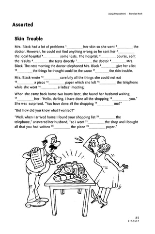 Using Prepositions • Exercise Book
Assorted
Skin Trouble
Mrs. Black had a lot of problems 1
her skin so she went2
the
doctor. However, he could not find anything wrong so he sent her3
the local hospital4
some tests. The hospital,5
course, sent
the results 6
the tests directly 7
the doctor8
Mrs.
Black. The next morning the doctor telephoned Mrs. Black9
give her a list
10
the things he thought could be the cause 11
the skin trouble.
Mrs. Black wrote 12
carefully all the things she could not eat
13
a piece 14
paper which she left15
the telephone
while she went16
a ladies' meeting.
When she came back home two hours later, she found her husband waiting
17
her: "Hello, darling. I have done all the shopping 18
you."
She was surprised. "You have done all the shopping19
me?"
"But how did you know what Iwanted?"
"Well, when I arrived home I found your shopping list20
the
telephone," answered her husband, "so I went21
the shop and I bought
all that you had written 22
the piece 23
paper."
85
S T A N L E Y
 