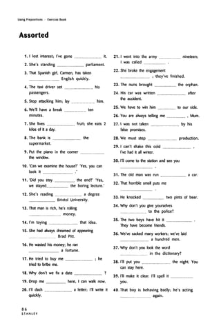 Using Prepositions • Exercise Book
Assorted
1.
2.
3.
4.
5.
6.
7.
8.
9.
10.
11.
12.
13.
I lost interest; I've gone it.
She's standing parliament.
That Spanish girl, Carmen, has taken
English quickly.
The taxi driver set his
passengers.
Stop attacking him; lay him.
We'll have a break ten
minutes.
She lives fruit; she eats 2
kilos of it a day.
The bank is the
supermarket.
Put the piano in the corner
the window.
'Can we examine the house?' 'Yes, you can
look it
'Did you stay the end?''Yes,
we stayed the boring lecture.'
She's reading a degree
Bristol University.
That man is rich, he'srolling
money.
14. I'm toying that idea.
15. She had always dreamed of appearing
Brad Pitt.
16. He wasted his money; he ran
a fortune.
17. He tried to buy me ; he
tried to bribe me.
18. Why don't we fix a date ?
19. Drop me here, I can walknow.
20. I'll dash a letter; I'll write it
quickly.
21. I went into the army nineteen;
I was called .
22. She broke the engagement
: they've finished.
23. The nuns brought the orphan.
24. His car was written after
the accident.
25. We have to win him to our side.
26. You are always telling me ,Mum.
27. I was not taken by his
false promises.
28. We must step production.
29. I can't shake this cold
I've had it all winter.
30. I'll come to the station and see you
31. The old man was run
32. That horrible smell puts me
a car.
33. He knocked two pints of beer.
34. Why don't you give yourselves
to the police?
35. The two boys have hit it
They have become friends.
36. We've sacked many workers; we've laid
a hundred men.
37. Why don't you look the word
in the dictionary?
38. I'll put you the night. You
can stay here.
39. I'll make it clear. I'll spell it
you.
40. That boy is behaving badly; he's acting
again.
86
S T A N L E Y
 