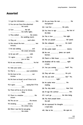 Assorted
Using Prepositions • Exercise Book
1.1 got the information him.
2. You can see Coca Cola advertised
the world.
3. Turn the left
the traffic lights.
4. They walked the strains
the wedding march.
5. They sat each other.
6. She missed the train two
minutes.
7. He was walking and
the street nervously.
8. He was stiff cold.
9.1 agree you; I'm
you on that.
10. He was swimming his hat
11. Take your socks !
12. That is your jurisdiction.
13. We have to live our
income.
14. We have no bread, so we'll have to do
it.
15. It goes saying that I'll be
you.
16. There will be six of us for dinner,
Mary.
17. There is a meadow the
stream.
18. The cat ran the mouse.
19. Smoking class is
the school rules.
20. When I saw him he was going
the street.
21. Do you know the man the
microphone?
22. I met him the party.
23. You have to sign the foot of
the letter.
24. This is love first sight.
25. The car passed full speed.
26. She collapsed the death
her son.
27. We prefer death slavery.
28. No one James can speak
German.
29. There's a little house the lake.
30. Breakfast will be ready eight
o'clock.
31. 'Are you coming land?' 'No,
sea.'
32. They sell wine the pint.
33. 'Do you work day?' 'No,
night.'
34. He spoke twice the
meeting.
35. The ship sailed New York.
36. I'll sign the contract him.
37.1 can't go the time being.
38. The thief jumped down
the wall.
39. He expressed his thoughts
a loud voice.
40.1 like to live the open air.
89
S T A N L E Y
 