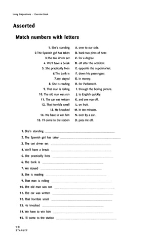 Using Prepositions • Exercise Book
Assorted
Match numbers with letters
1. She's standing
2.The Spanish girl has taken
3.The taxi driver set
4. We'll have a break
5. She practically lives
6.The bank is
7.We stayed
8. She is reading
9. That man is rolling
10. The old man was run
11. The car was written
12. That horrible smell
13. He knocked
14. We have to win him
15. I'll come to the station
A. over to our side.
B. back two pints of beer.
C. for a degree.
D. off after the accident.
E. opposite the supermarket.
F. down his passengers.
G. in money.
H. for Parliament.
I. through the boring picture.
J. to English quickly.
K. and see you off.
L. on fruit.
M. in ten minutes.
N. over by a car.
0. puts me off.
1. She's standing
2. The Spanish girl has taken
3. The taxi driver set
4. We'll have a break
5. She practically lives
6. The bank is
7. We stayed
8. She is reading
9. That man is rolling
10. The old man was run
11. The car was written
12. That horrible smell
13. He knocked
14. We have to win him
15. I'll come to the station
90
S T A N L E Y
 
