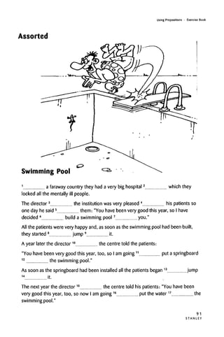 Using Prepositions • Exercise Book
Assorted
Swimming Pool
1
a faraway country they had a very big hospital2
which they
locked all the mentally ill people.
The director3
the institution was very pleased4
his patients so
one day he said 5
them: "You have been very good this year, so I have
decided 6
build a swimming pool7
you."
All the patients were very happy and, as soon asthe swimming pool had been built,
they started8
jump 9
it.
A year later the director10
the centre told the patients:
"You have been very good this year, too, so I am going11
put a springboard
12
the swimming pool."
As soon asthe springboard had been installed all the patients began13
jump
14
it.
The next year the director15
the centre told his patients: "You have been
very good this year, too, so now I am going16
put the water17
the
swimming pool."
91
S T A N L E Y
 