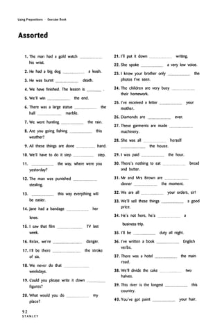 Using Prepositions • Exercise Book
Assorted
1. The man had a gold watch
his wrist.
2. He had a big dog a leash.
3. He was burnt death.
4. We have finished. The lesson is
5. We'll win the end.
6. There was a large statue the
hall marble.
7. We went hunting the rain.
8. Are you going fishing this
weather?
9. All these things are done hand.
10. We'll have to do it step step.
11. the way, where were you
yesterday?
12. The man was punished
stealing.
13. this way everything will
be easier.
14. Jane had a bandage her
knee.
15. I saw that film TV last
week.
16. Relax, we're danger.
17. I'll be there the stroke
of six.
18. We never do that
weekdays.
19. Could you please write it down
figures?
20. What would you do my
place?
92
S T A N L E Y
21. I'll put it down writing.
22. She spoke a very low voice.
23. I know your brother only the
photos I've seen.
24. The children are very busy
their homework.
25. I've received a letter your
mother.
26. Diamonds are ever.
27. These garments are made
machinery.
28. She was all herself
the house.
29. I was paid the hour.
30.
31.
There's nothing to eat bread
and butter.
Mr and Mrs Brown are
dinner the moment.
32. We are all your orders, sir!
33. We'll sell these things a good
price.
34. He's not here, he's a
business trip.
35. I'll be duty all night.
36. I've written a book English
verbs.
37. There was a hotel the main
road.
38. We'll divide the cake two
halves.
39. This river is the longest this
country.
40. You've got paint your hair.
 