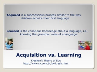 Acquired is a subconscious process similar to the way
children acquire their first language.

Learned is the conscious knowledge about a language, i.e.,
knowing the grammar rules of a language.

Acquisition vs. Learning
Krashen’s Theory of SLA
http://www.sk.com.br/sk-krash.html

 