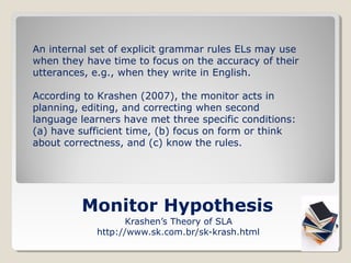 An internal set of explicit grammar rules ELs may use
when they have time to focus on the accuracy of their
utterances, e.g., when they write in English.
According to Krashen (2007), the monitor acts in
planning, editing, and correcting when second
language learners have met three specific conditions:
(a) have sufficient time, (b) focus on form or think
about correctness, and (c) know the rules.

Monitor Hypothesis
Krashen’s Theory of SLA
http://www.sk.com.br/sk-krash.html

 
