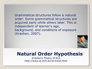Grammatical structures follow a natural
order. Some grammatical structures are
acquired early while others later. This is
independent of learner’s age,
background, and conditions of exposure
(Krashen, 2007).

Natural Order Hypothesis
Krashen’s Theory of SLA
http://www.sk.com.br/sk-krash.html

 