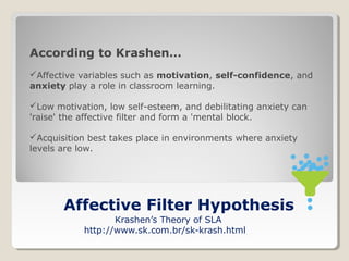According to Krashen…
Affective variables such as motivation, self-confidence, and
anxiety play a role in classroom learning.
Low motivation, low self-esteem, and debilitating anxiety can
'raise' the affective filter and form a 'mental block.
Acquisition best takes place in environments where anxiety
levels are low.

Affective Filter Hypothesis
Krashen’s Theory of SLA
http://www.sk.com.br/sk-krash.html

 