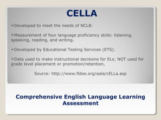 CELLA
Developed to meet the needs of NCLB.
Measurement of four language proficiency skills: listening,
speaking, reading, and writing.
Developed by Educational Testing Services (ETS).
Data used to make instructional decisions for ELs; NOT used for
grade level placement or promotion/retention,
Source: http://www.fldoe.org/aala/cELLa.asp

Comprehensive English Language Learning
Assessment

 