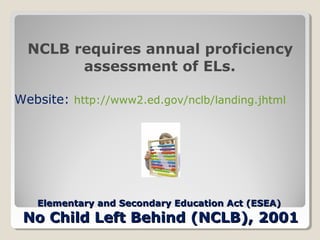 NCLB requires annual proficiency
assessment of ELs.
Website: http://www2.ed.gov/nclb/landing.jhtml

Elementary and Secondary Education Act (ESEA)

No Child Left Behind (NCLB), 2001

 