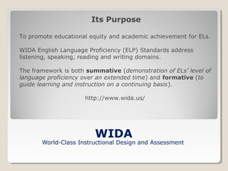 Its Purpose
To promote educational equity and academic achievement for ELs.
WIDA English Language Proficiency (ELP) Standards address
listening, speaking, reading and writing domains.
The framework is both summative (demonstration of ELs’ level of
language proficiency over an extended time) and formative (to
guide learning and instruction on a continuing basis).
http://www.wida.us/

WIDA

World-Class Instructional Design and Assessment

 