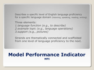 Describes a specific level of English language proficiency
for a specific language domain (listening, speaking, reading, writing).

Three elements:
1.language function (e.g., to describe)
2.example topic (e.g., language operations)
3.support (e.g., pictures)
Strands are thematically connected and scaffolded
from one level of language proficiency to the next.

Model Performance Indicator
MPI

 