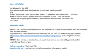 Issues with citation
Not adjusted for the field
Dependent on publication date (annoying to continually update manually)
Slow
Reward ‘sensational’ rather than accurate papers. Eg. Wakefield MMR paper cited > 1200 times.
Biases in citations due to - gender, institution, nationality, journal… (also true for JIF)
Citations may recognise good ‘marketing’ - presentations at conferences, social media, etc.
Self citation
Alternative metrics
REF2021 has carefully considered this issue, and chosen to use citation scores from WoS, with adjustment for
field and date (Panel A)
Adjustment is via tables of citation scores for the top 1%, 5%, 10%, 25% and 50% of papers per field
https://www.ref.ac.uk/guidance/citation-and-contextual-data-guidance/ (not a long term solution)
BUT
REF2021 does not rely on metrics alone. All papers must be read and assessed by panels based on
originality, significance, rigour
Reference/reading – The Metric Tide
Questions for you – How important is citation score when judging paper quality?
 