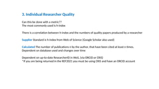 3. Individual Researcher Quality
Can this be done with a metric??
The most commonly used is h-index
There is a correlation between h-index and the numbers of quality papers produced by a researcher
Supplier Standard is h-index from Web of Science (Google Scholar also used)
Calculated The number of publications n by the author, that have been cited at least n times.
Dependent on database used and changes over time
Dependent on up-to-date ResearcherID in WoS, (via ORCID or CRIS)
*If you are being returned in the REF2021 you must be using CRIS and have an ORCID account
 