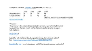 Example of variation – B-9565-2008/0000-0002-5219-1625
2013 2015 2017 2019*
Web of Science 25 28 34 41
Google Scholar 28 33 42 50
(of these, 44 were published before 2013)
Issues with h-index
Very slow
They measure the past, not necessarily the present. Age is heavily favoured.
Favours those that are middle author/honorary author on a lot of papers
Self citations!
Alternatives?
Adjust for self-citation and author position using alternatives in tables?
See - https://www.nature.com/articles/d41586-019-02479-7
Question for you – is an h-index ever useful? For assessing young academics?
 