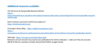 Additional resources available -
The UK Forum for Responsible Research Metrics.
https://
www.universitiesuk.ac.uk/policy-and-analysis/research-policy/open-science/Pages/forum-for-responsible-research-
metrics.aspx
How to choose a journal to submit your papers to –
https://thinkchecksubmit.org/
St George’s Library Blog - https://stglibrary.wordpress.com/
https://
www.sgul.ac.uk/about/our-professional-services/information-services/library/researchers/publication-metrics
CRIS Help - https://cris.sgul.ac.uk/information.html
Reviewers of your research may search your publications for metrics indicators – make sure they are accurate.
ORCID & CRIS are essential; Consider ResearcherID (WoS), Google Scholar
 