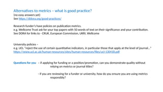 Alternatives to metrics – what is good practice?
(no easy answers yet)
See https://sfdora.org/good-practices/
Research funder’s have policies on publication metrics.
e.g. Wellcome Trust ask for your top papers with 50 words of text on their significance and your contribution.
See DORA for links to - CRUK, European Commission, UKRI, Wellcome
University policies –
e.g. UCL “reject the use of certain quantitative indicators, in particular those that apply at the level of journal...”
https://www.ucl.ac.uk/human-resources/sites/human-resources/files/ucl-130418.pdf
Questions for you – if applying for funding or a position/promotion, can you demonstrate quality without
relying on metrics or journal titles?
- if you are reviewing for a funder or university, how do you ensure you are using metrics
responsibly?
 