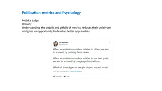 Publication metrics and Psychology
Metrics judge
Unfairly
Understanding the details and pitfalls of metrics reduces their unfair use
and gives us opportunity to develop better approaches
 