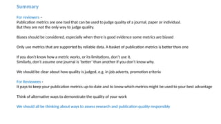 Summary
For reviewers –
Publication metrics are one tool that can be used to judge quality of a journal, paper or individual.
But they are not the only way to judge quality.
Biases should be considered, especially when there is good evidence some metrics are biased
Only use metrics that are supported by reliable data. A basket of publication metrics is better than one
If you don’t know how a metric works, or its limitations, don’t use it.
Similarly, don’t assume one journal is ‘better’ than another if you don’t know why.
We should be clear about how quality is judged, e.g. in job adverts, promotion criteria
For Reviewees -
It pays to keep your publication metrics up-to-date and to know which metrics might be used to your best advantage
Think of alternative ways to demonstrate the quality of your work
We should all be thinking about ways to assess research and publication quality responsibly
 