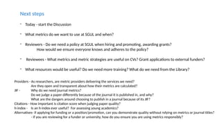 Next steps
- Today - start the Discussion
- What metrics do we want to use at SGUL and when?
- Reviewers - Do we need a policy at SGUL when hiring and promoting, awarding grants?
How would we ensure everyone knows and adheres to the policy?
- Reviewees - What metrics and metric strategies are useful on CVs? Grant applications to external funders?
- What resources would be useful? Do we need more training? What do we need from the Library?
Providers - As researchers, are metric providers delivering the services we need?
Are they open and transparent about how their metrics are calculated?
JIF - Why do we need journal metrics?
Do we judge a paper differently because of the journal it is published in, and why?
What are the dangers around choosing to publish in a journal because of its JIF?
Citations - How important is citation score when judging paper quality?
h-index - Is an h-index ever useful? For assessing young academics?
Alternatives- if applying for funding or a position/promotion, can you demonstrate quality without relying on metrics or journal titles?
- if you are reviewing for a funder or university, how do you ensure you are using metrics responsibly?
 
