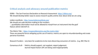 Critical analysis and advocacy around publication metrics
DORA – The San Francisco Declaration on Research Assessment https://sfdora.org/
We should develop better ways to assess research quality and be clear about what we are using
Leiden manifesto - http://www.leidenmanifesto.org/
We should not cede decision-making to the numbers.
‘…quantitative information must not be allowed to morph from an instrument into the goal’
Nature (2015) 520:429-31
The Metric Tide – https://responsiblemetrics.org/the-metric-tide/
There are powerful forces whipping up the use of metrics; metrics are open to misunderstanding and create
perverse incentives
Research Funders – very keen for academics to be more discerning consumers of metrics. (e.g. REF, Plan S)
Consensus of all – Metrics should support, not supplant, expert judgement
Journal impact factors (JIF) are being used inappropriately
 
