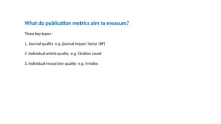 What do publication metrics aim to measure?
Three key types -
1. Journal quality e.g. journal impact factor (JIF)
2. Individual article quality e.g. Citation count
3. Individual researcher quality e.g. h-index
 