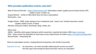 Who provides publication metrics and why?
Web of Science/Clarivate - https://wok.mimas.ac.uk/ Subscription model, supplies journal impact factors (JIF),
citation counts, h-index, etc.
Scopus/Elsevier – similar to WoS (SGUL does not have a subscription)
Dimensions - new
Google Scholar - (FREE, larger database from trawling the web, “easy to use”, limited researcher control,
supplies citation counts, h-index)
Altmetric (measures twitter, downloads, blogs, media, etc)
Other tools –
ORCID – identifies which papers belong to which researchers; required by funders, FREE https://orcid.org/
CRIS – SGULs system for deposition to meet open access requirements of funders https://cris.sgul.ac.uk/login.html
ResearchGate – networking site
Most are subscription services, charging libraries/companies a fee (similar to journals)
Questions for you - As researchers, are metric providers delivering the services we need?
- Are they open and transparent about how their metrics are calculated?
 